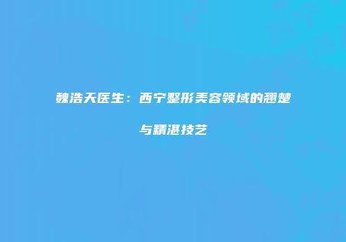 魏浩天医生：西宁整形美容领域的翘楚与精湛技艺