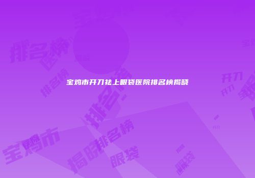 宝鸡市开刀祛上眼袋医院排名榜揭晓