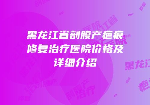 黑龙江省剖腹产疤痕修复治疗医院价格及详细介绍