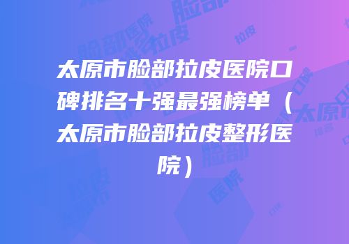 太原市脸部拉皮医院口碑排名十强最强榜单（太原市脸部拉皮整形医院）