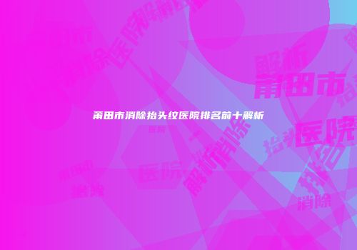 莆田市消除抬头纹医院排名前十解析