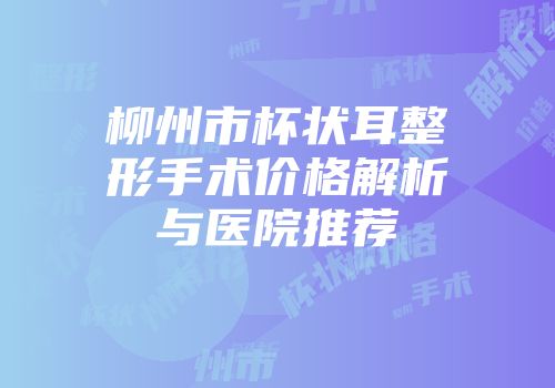 柳州市杯状耳整形手术价格解析与医院推荐