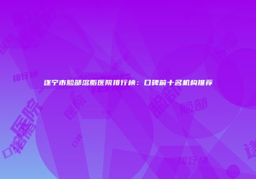 遂宁市脸部溶脂医院排行榜：口碑前十名机构推荐