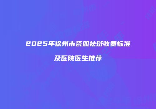 2025年徐州市瓷肌祛斑收费标准及医院医生推荐