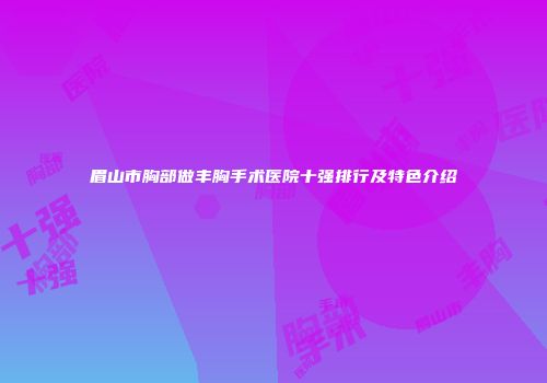眉山市胸部做丰胸手术医院十强排行及特色介绍