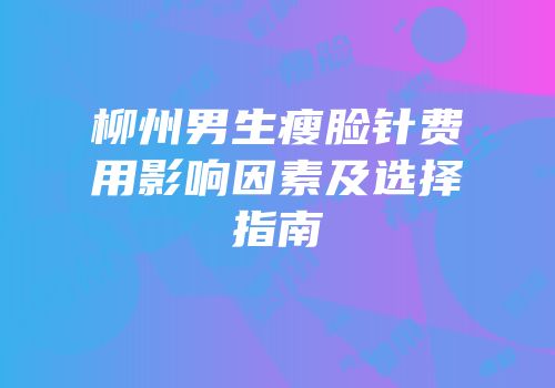 柳州男生瘦脸针费用影响因素及选择指南
