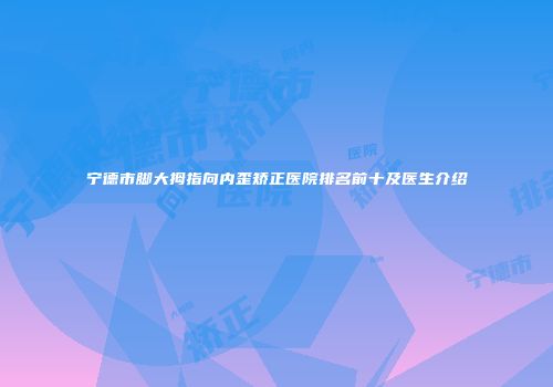 宁德市脚大拇指向内歪矫正医院排名前十及医生介绍