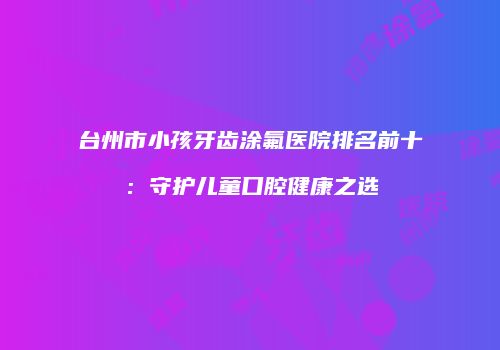 台州市小孩牙齿涂氟医院排名前十：守护儿童口腔健康之选