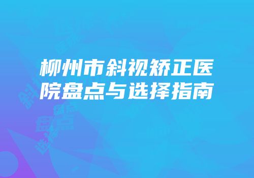 柳州市斜视矫正医院盘点与选择指南