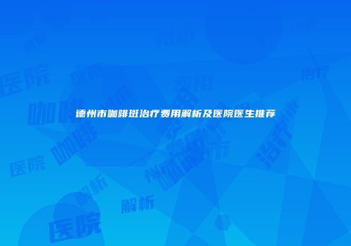 德州市咖啡斑治疗费用解析及医院医生推荐