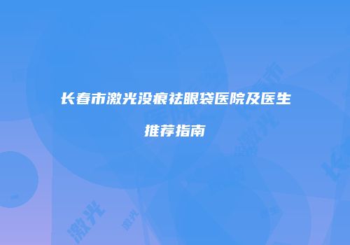 长春市激光没痕祛眼袋医院及医生推荐指南