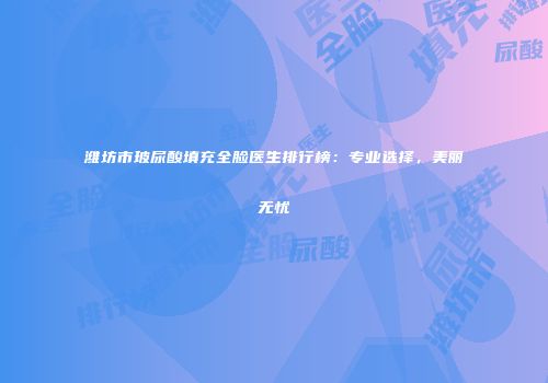 潍坊市玻尿酸填充全脸医生排行榜：专业选择，美丽无忧