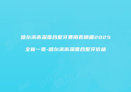 哈尔滨市深覆合整牙费用表明细2025全新一览-哈尔滨市深覆合整牙价格