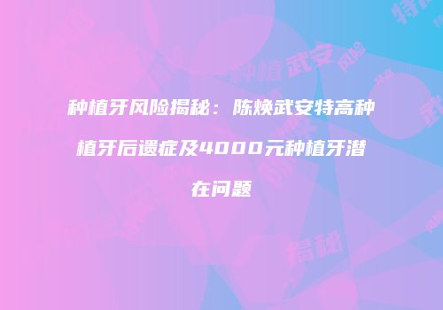 种植牙风险揭秘：陈焕武安特高种植牙后遗症及4000元种植牙潜在问题