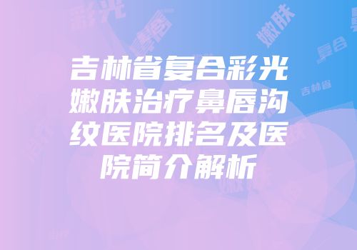 吉林省复合彩光嫩肤治疗鼻唇沟纹医院排名及医院简介解析