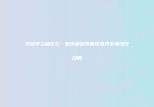 贵阳市孟燕医生：整形美容界的精湛技艺与良好口碑