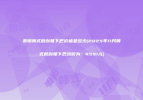 贵阳韩式微创隆下巴价格是多少(2025年11月韩式微创隆下巴均价为：4591元)