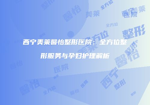 西宁美莱馨怡整形医院：全方位整形服务与孕妇护理解析