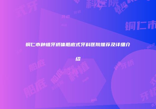 铜仁市种植牙桥体船底式牙科医院推荐及详细介绍