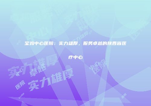 宝鸡中心医院：实力雄厚，服务卓越的陕西省医疗中心