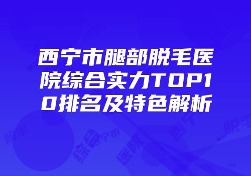 西宁市腿部脱毛医院综合实力TOP10排名及特色解析