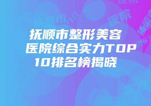 抚顺市整形美容医院综合实力TOP10排名榜揭晓