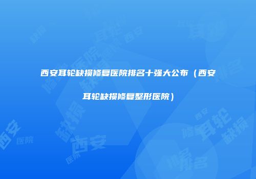 西安耳轮缺损修复医院排名十强大公布（西安耳轮缺损修复整形医院）