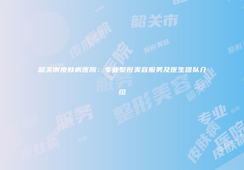 韶关市皮肤病医院：专业整形美容服务及医生团队介绍