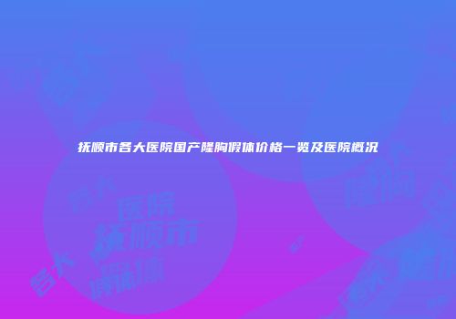 抚顺市各大医院国产隆胸假体价格一览及医院概况