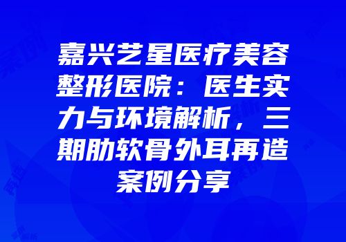 嘉兴艺星医疗美容整形医院：医生实力与环境解析，三期肋软骨外耳再造案例分享