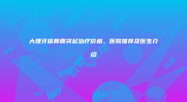 大理牙床骨质突起治疗价格、医院推荐及医生介绍