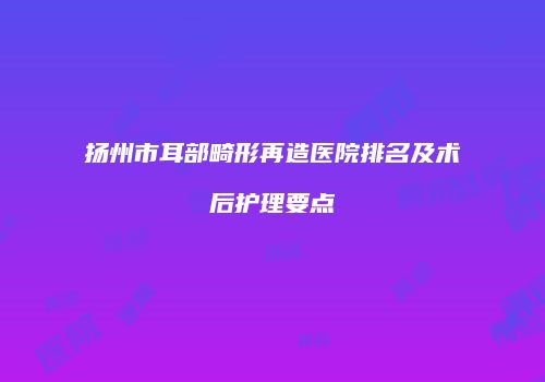 扬州市耳部畸形再造医院排名及术后护理要点