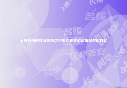 上海长海医院与名媛风华医疗美容机构眼部整形对比