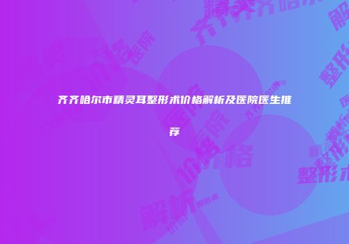 齐齐哈尔市精灵耳整形术价格解析及医院医生推荐