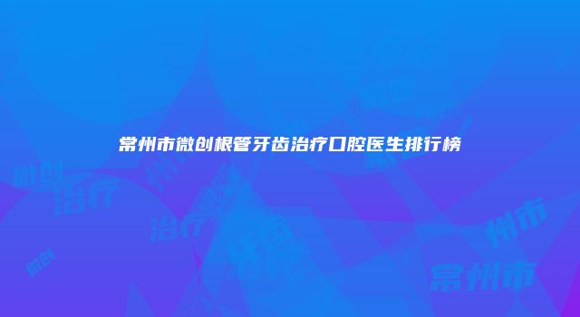 常州市微创根管牙齿治疗口腔医生排行榜