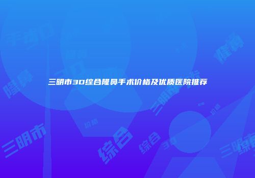 三明市3D综合隆鼻手术价格及优质医院推荐