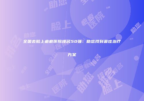 全国去脸上疤痕医院排名50强：助您找到最佳治疗方案