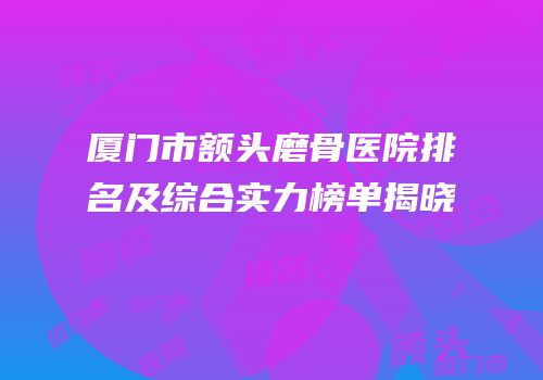 厦门市额头磨骨医院排名及综合实力榜单揭晓