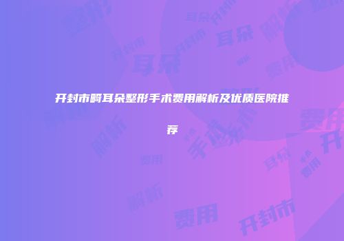 开封市畸耳朵整形手术费用解析及优质医院推荐