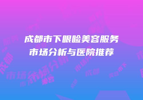 成都市下眼睑美容服务市场分析与医院推荐
