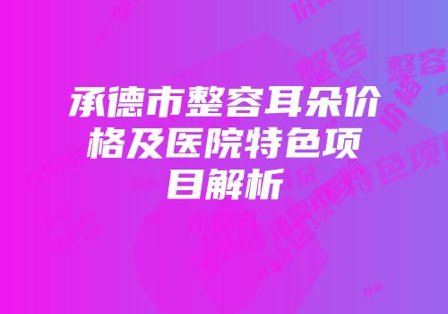 承德市整容耳朵价格及医院特色项目解析