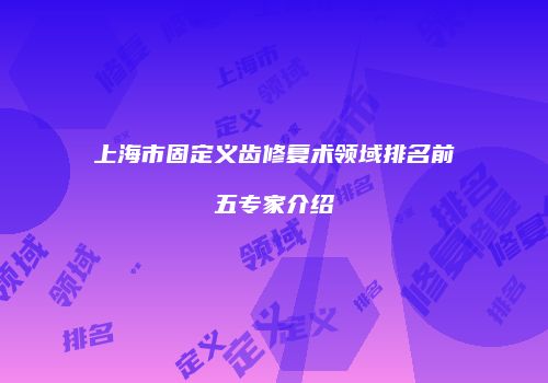上海市固定义齿修复术领域排名前五专家介绍