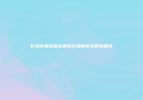 长沙市玻尿酸去眼纹价格解析及医院推荐
