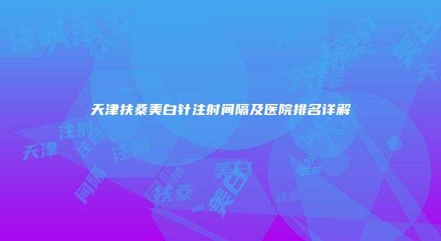 天津扶桑美白针注射间隔及医院排名详解