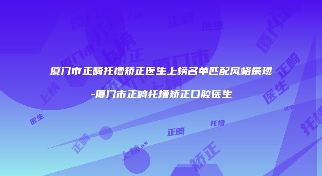 厦门市正畸托槽矫正医生上榜名单匹配风格展现-厦门市正畸托槽矫正口腔医生