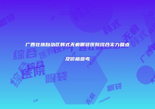 广西壮族自治区韩式无痕眼袋医院综合实力盘点及价格参考