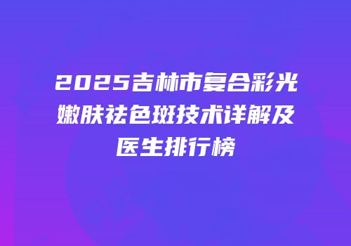 2025吉林市复合彩光嫩肤祛色斑技术详解及医生排行榜
