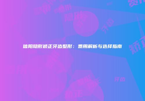 信阳隐形矫正牙齿整形：费用解析与选择指南