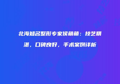 北海知名整形专家侯萌萌：技艺精湛，口碑良好，手术案例详析