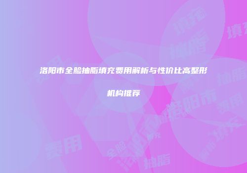 洛阳市全脸抽脂填充费用解析与性价比高整形机构推荐